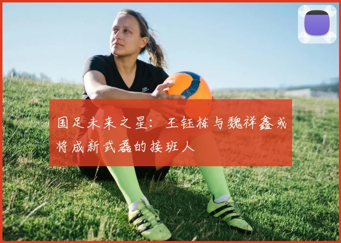 国足未来之星：王钰栋与魏祥鑫或将成新武磊的接班人