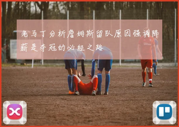 老马丁分析詹姆斯留队原因强调降薪是夺冠的必经之路