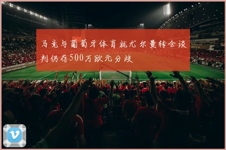 马竞与葡萄牙体育就尤尔曼转会谈判仍存500万欧元分歧