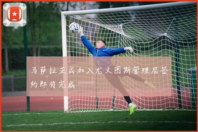 马萨拉正式加入尤文图斯管理层签约即将完成