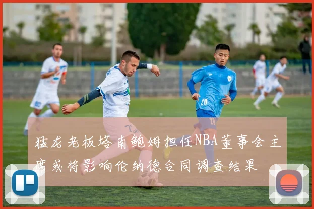 猛龙老板塔南鲍姆担任NBA董事会主席或将影响伦纳德合同调查结果