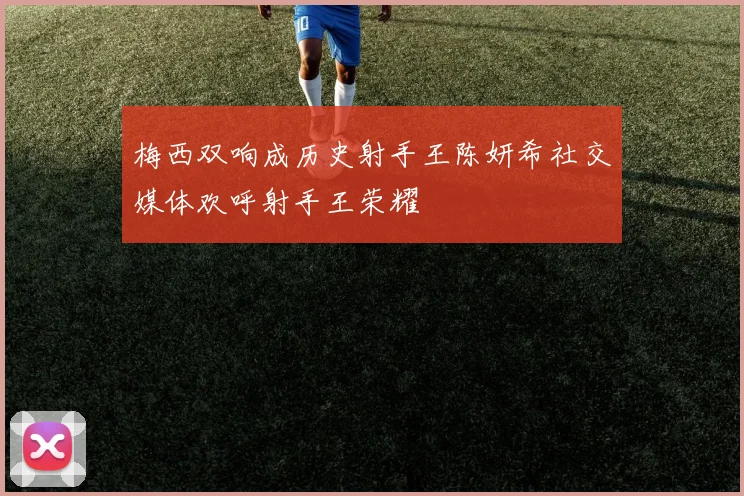梅西双响成历史射手王陈妍希社交媒体欢呼射手王荣耀