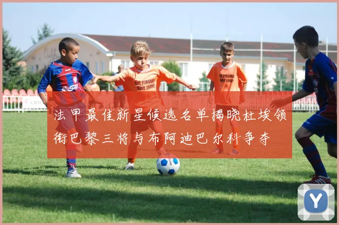 法甲最佳新星候选名单揭晓杜埃领衔巴黎三将与布阿迪巴尔科争夺