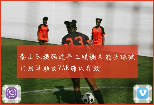 泰山队顽强追平三镇谢文能头球破门刘洋助攻VAR确认有效