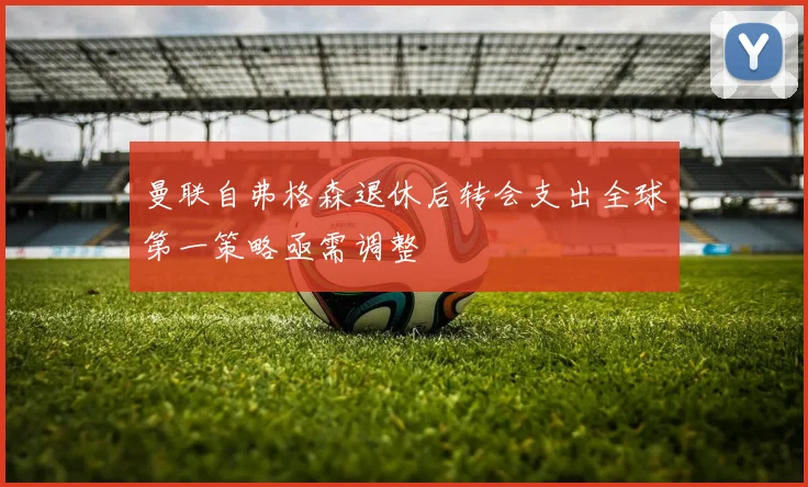 曼联自弗格森退休后转会支出全球第一策略亟需调整