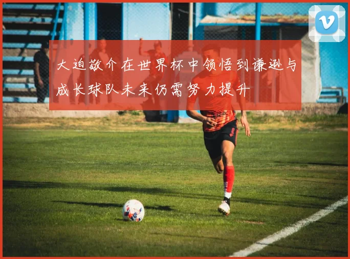 大迫敬介在世界杯中领悟到谦逊与成长球队未来仍需努力提升