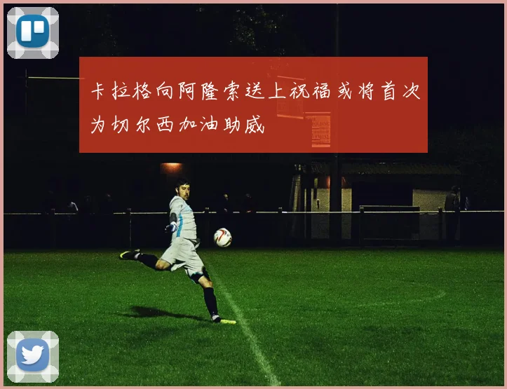 卡拉格向阿隆索送上祝福或将首次为切尔西加油助威