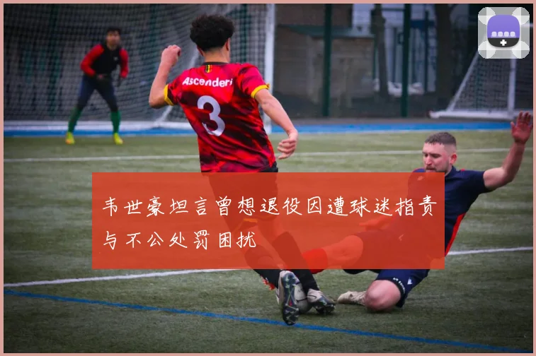 韦世豪坦言曾想退役因遭球迷指责与不公处罚困扰