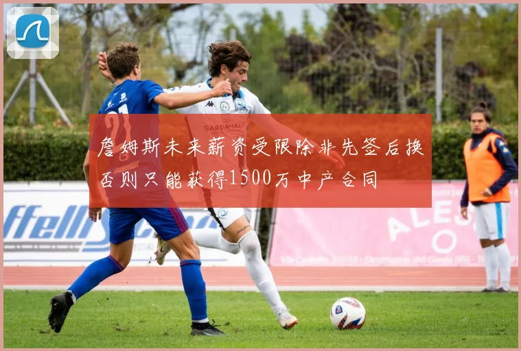 詹姆斯未来薪资受限除非先签后换否则只能获得1500万中产合同