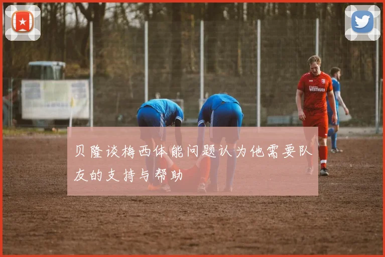 贝隆谈梅西体能问题认为他需要队友的支持与帮助