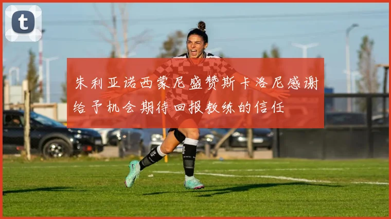 朱利亚诺西蒙尼盛赞斯卡洛尼感谢给予机会期待回报教练的信任